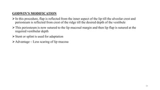 GODWIN’S MODIFICATION
In this procedure, flap is reflected from the inner aspect of the lip till the alveolar crest and
periosteum is reflected from crest of the ridge till the desired depth of the vestibule
This periosteum is now sutured to the lip mucosal margin and then lip flap is sutured at the
required vestibular depth
Stent or splint is used for adaptation
Advantage – Less scaring of lip mucosa
39
 