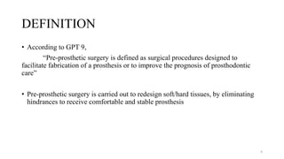 DEFINITION
• According to GPT 9,
“Pre-prosthetic surgery is defined as surgical procedures designed to
facilitate fabrication of a prosthesis or to improve the prognosis of prosthodontic
care”
• Pre-prosthetic surgery is carried out to redesign soft/hard tissues, by eliminating
hindrances to receive comfortable and stable prosthesis
4
 