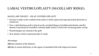 LABIAL VESTIBULOPLASTY (MAXILLARY RIDGE)
MAXILLARY POCKET – INLAY VESTIBULOPLASTY
• Incision is made in the vestibule from molar to molar region and supra-periosteal dissection is
carried out
• Now a split thickness graft is placed on the extended flange of prefabricated denture and this
denture is positioned in extended vestibular depth which is fixed with circumzygomatic wiring
• Wound margins are sutured to the graft
• New denture will be constructed after 6 weeks
Advantages
Better retention of the dentures
Helps to restore deficiency in the region of nasolabial fold with improved contour
42
 