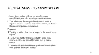 MENTAL NERVE TRANSPOSITION
• Many times patient with severe atrophic ridge,
complains of pain after wearing complete dentures
• This is because that the position of mental nerve is
superior because of severe mandibular atrophy so this is
the reason for pain on compression
Procedure
The flap is reflected on buccal aspect in the mental nerve
region
The nerve is held with the hook lightly and a bony
groove is cut below mental foramen only in buccal
cortex
Then nerve is positioned in that groove secured in place
with gelfoam and flap is sutured
45
 