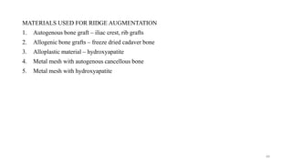 MATERIALS USED FOR RIDGE AUGMENTATION
1. Autogenous bone graft – iliac crest, rib grafts
2. Allogenic bone grafts – freeze dried cadaver bone
3. Alloplastic material – hydroxyapatite
4. Metal mesh with autogenous cancellous bone
5. Metal mesh with hydroxyapatite
49
 