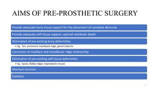 AIMS OF PRE-PROSTHETIC SURGERY
Provide adequate bony tissue support for the placement of complete dentures
Provide adequate soft tissue support, optimal vestibular depth
Elimination of pre-existing bony deformities
• Eg. Tori, prominent mylohyoid ridge, genial tubercle
Correction of maxillary and mandibular ridge relationship
Elimination of pre-existing soft tissue deformities
• Eg. Epulis, flabby ridges, hyperplastic tissues
Maintain function
Esthetics
5
 