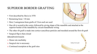 SUPERIOR BORDER GRAFTING
• First described by Davis in 1970
• Remaining bone <10 mm
• Here 2 autogenous bone grafts of 15cm each are used
• One rib is scored to the cortex followed by giving shape of the mandible and attached at the
superior border of the mandible by circum-mandibular wiring
• The other rib graft is made into cortico-cancellous particles and moulded around the first rib graft
• Surgical flap is then closed
DISADVANTAGES
ⅹ Donor site morbidity
ⅹ Surgical site is necessary
ⅹ Continued resorption at the graft sites
51
 