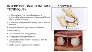 INTERPOSITIONAL BONE GRAFT (SANDWICH
TECHNIQUE)
• In this procedure, a horizontal osteotomy is
performed by splitting of the maxilla or mandible and
bone is grafted in the gap
• In mandible, this procedure is mainly used in anterior
mandible
• Prosthetic appliance is given after 3-5 months
ADVANTAGES
Less resorption than onlay grafting
More predictable long term results
Decreased incidence of nerve paresthesia than the
visor osteotomy
Can be used in conjuction with implants
54
 
