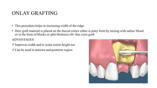 ONLAY GRAFTING
• This procedure helps in increasing width of the ridge
• Here graft material is placed on the buccal cortex either is putty form by mixing with saline/ blood
or in the form of blocks or split thickness rib/ iliac crest graft
ADVANTAGES
Improves width and to some extent height too
Can be used in anterior and posterior region
55
 