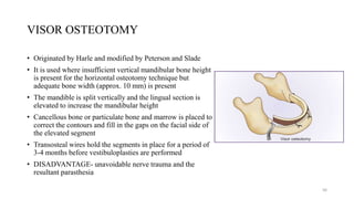 VISOR OSTEOTOMY
• Originated by Harle and modified by Peterson and Slade
• It is used where insufficient vertical mandibular bone height
is present for the horizontal osteotomy technique but
adequate bone width (approx. 10 mm) is present
• The mandible is split vertically and the lingual section is
elevated to increase the mandibular height
• Cancellous bone or particulate bone and marrow is placed to
correct the contours and fill in the gaps on the facial side of
the elevated segment
• Transosteal wires hold the segments in place for a period of
3-4 months before vestibuloplasties are performed
• DISADVANTAGE- unavoidable nerve trauma and the
resultant parasthesia
56
 
