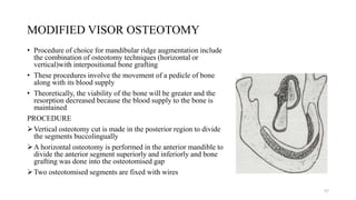 MODIFIED VISOR OSTEOTOMY
• Procedure of choice for mandibular ridge augmentation include
the combination of osteotomy techniques (horizontal or
vertical)with interpositional bone grafting
• These procedures involve the movement of a pedicle of bone
along with its blood supply
• Theoretically, the viability of the bone will be greater and the
resorption decreased because the blood supply to the bone is
maintained
PROCEDURE
Vertical osteotomy cut is made in the posterior region to divide
the segments buccolingually
A horizontal osteotomy is performed in the anterior mandible to
divide the anterior segment superiorly and inferiorly and bone
grafting was done into the osteotomised gap
Two osteotomised segments are fixed with wires
57
 