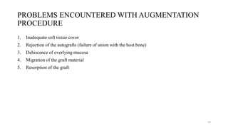 PROBLEMS ENCOUNTERED WITH AUGMENTATION
PROCEDURE
1. Inadequate soft tissue cover
2. Rejection of the autografts (failure of union with the host bone)
3. Dehiscence of overlying mucosa
4. Migration of the graft material
5. Resorption of the graft
59
 