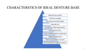 CHARACTERSTICS OF IDEAL DENTURE BASE
Adequate bone support
Soft tissue coverage
No undercuts and sharp edges
Adequate sulci
No soft tissue folds/ hypertrophies
No neoplastic lesions
Proper maxillomandibular relationships
Adequate palatal vault
Absence of peripheral scar bands
No muscle fibers to mobilize prosthesis
6
 