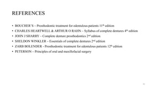 REFERENCES
• BOUCHER’S – Prosthodontic treatment for edentulous patients 11th edition
• CHARLES HEARTWELL & ARTHUR O RAHN – Syllabus of complete dentures 4th edition
• JOHN J SHARRY – Complete denture prosthodontics 2nd edition
• SHELDON WINKLER – Essentials of complete dentures 2nd edition
• ZARB BOLENDER - Prosthodontic treatment for edentulous patients 12th edition
• PETERSON – Principles of oral and maxillofacial surgery
61
 