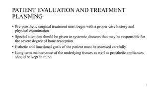 PATIENT EVALUATION AND TREATMENT
PLANNING
• Pre-prosthetic surgical treatment must begin with a proper case history and
physical examination
• Special attention should be given to systemic diseases that may be responsible for
the severe degree of bone resorption
• Esthetic and functional goals of the patient must be assessed carefully
• Long term maintenance of the underlying tissues as well as prosthetic appliances
should be kept in mind
7
 