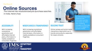 Department
of
Management
Online Sources
The Rise of
The internet has revolutionized pre-purchase searches
in India. Here's how
Accessibility
With increasing
smartphone
penetration and
affordable internet
plans, information is
readily available at
consumers' fingertips.
WiderChoice&Transparency
With increasing smartphone
penetration and affordable
internet plans, information is
readily available at consumers'
fingertips.
BuildingTrust
Online reviews and social media
interactions help build trust in
brands and products, especially
for newer entrants.
By understanding these
influences and
information sources,
businesses can tailor
their marketing
strategies to effectively
reach and engage this
dynamic market.
 