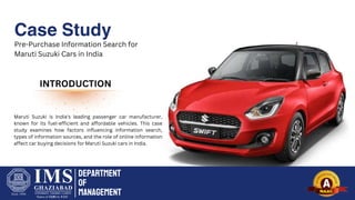 Department
of
Management
Case Study
Pre-Purchase Information Search for
Maruti Suzuki Cars in India
INTRODUCTION
Maruti Suzuki is India's leading passenger car manufacturer,
known for its fuel-efficient and affordable vehicles. This case
study examines how factors influencing information search,
types of information sources, and the role of online information
affect car buying decisions for Maruti Suzuki cars in India.
 