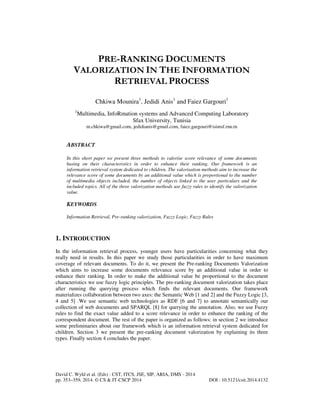 PRE-RANKING DOCUMENTS
VALORIZATION IN THE INFORMATION
RETRIEVAL PROCESS
Chkiwa Mounira1, Jedidi Anis1 and Faiez Gargouri1
1

Multimedia, InfoRmation systems and Advanced Computing Laboratory
Sfax University, Tunisia
m.chkiwa@gmail.com, jedidianis@gmail.com, faiez.gargouri@isimsf.rnu.tn

ABSTRACT
In this short paper we present three methods to valorise score relevance of some documents
basing on their characteristics in order to enhance their ranking. Our framework is an
information retrieval system dedicated to children. The valorisation methods aim to increase the
relevance score of some documents by an additional value which is proportional to the number
of multimedia objects included, the number of objects linked to the user particulars and the
included topics. All of the three valorization methods use fuzzy rules to identify the valorization
value.

KEYWORDS
Information Retrieval, Pre-ranking valorization, Fuzzy Logic, Fuzzy Rules

1. INTRODUCTION
In the information retrieval process, younger users have particularities concerning what they
really need in results. In this paper we study those particularities in order to have maximum
coverage of relevant documents. To do it, we present the Pre-ranking Documents Valorization
which aims to increase some documents relevance score by an additional value in order to
enhance their ranking. In order to make the additional value be proportional to the document
characteristics we use fuzzy logic principles. The pre-ranking document valorization takes place
after running the querying process which finds the relevant documents. Our framework
materializes collaboration between two axes: the Semantic Web [1 and 2] and the Fuzzy Logic [3,
4 and 5] .We use semantic web technologies as RDF [6 and 7] to annotate semantically our
collection of web documents and SPARQL [8] for querying the annotation. Also, we use Fuzzy
rules to find the exact value added to a score relevance in order to enhance the ranking of the
correspondent document. The rest of the paper is organized as follows: in section 2 we introduce
some preliminaries about our framework which is an information retrieval system dedicated for
children. Section 3 we present the pre-ranking document valorization by explaining its three
types. Finally section 4 concludes the paper.

David C. Wyld et al. (Eds) : CST, ITCS, JSE, SIP, ARIA, DMS - 2014
pp. 353–359, 2014. © CS & IT-CSCP 2014

DOI : 10.5121/csit.2014.4132

 