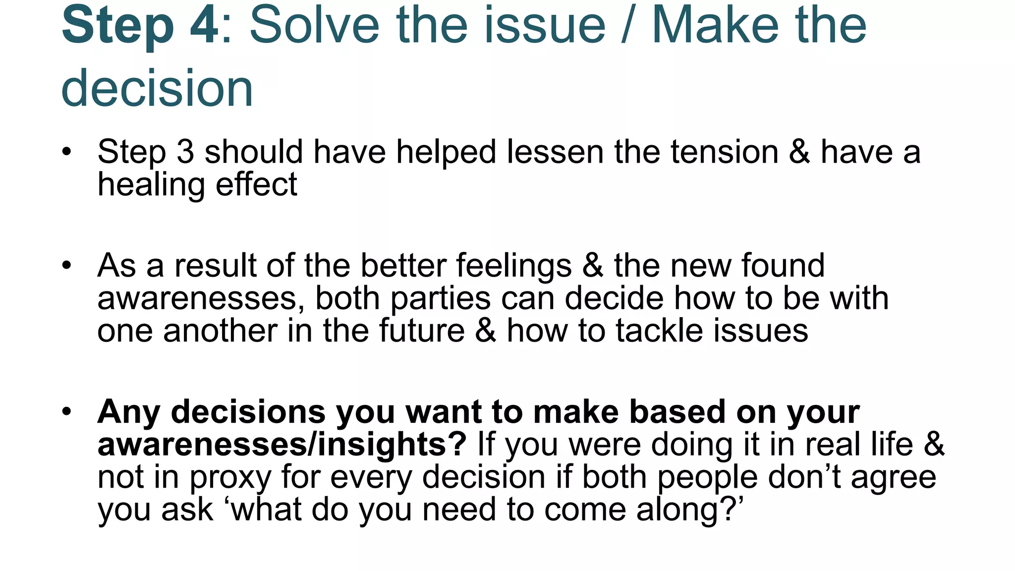 Step 4: Solve the issue / Make the
decision
• Step 3 should have helped lessen the tension & have a
healing effect
• As a result of the better feelings & the new found
awarenesses, both parties can decide how to be with
one another in the future & how to tackle issues
• Any decisions you want to make based on your
awarenesses/insights? If you were doing it in real life &
not in proxy for every decision if both people don’t agree
you ask ‘what do you need to come along?’
 