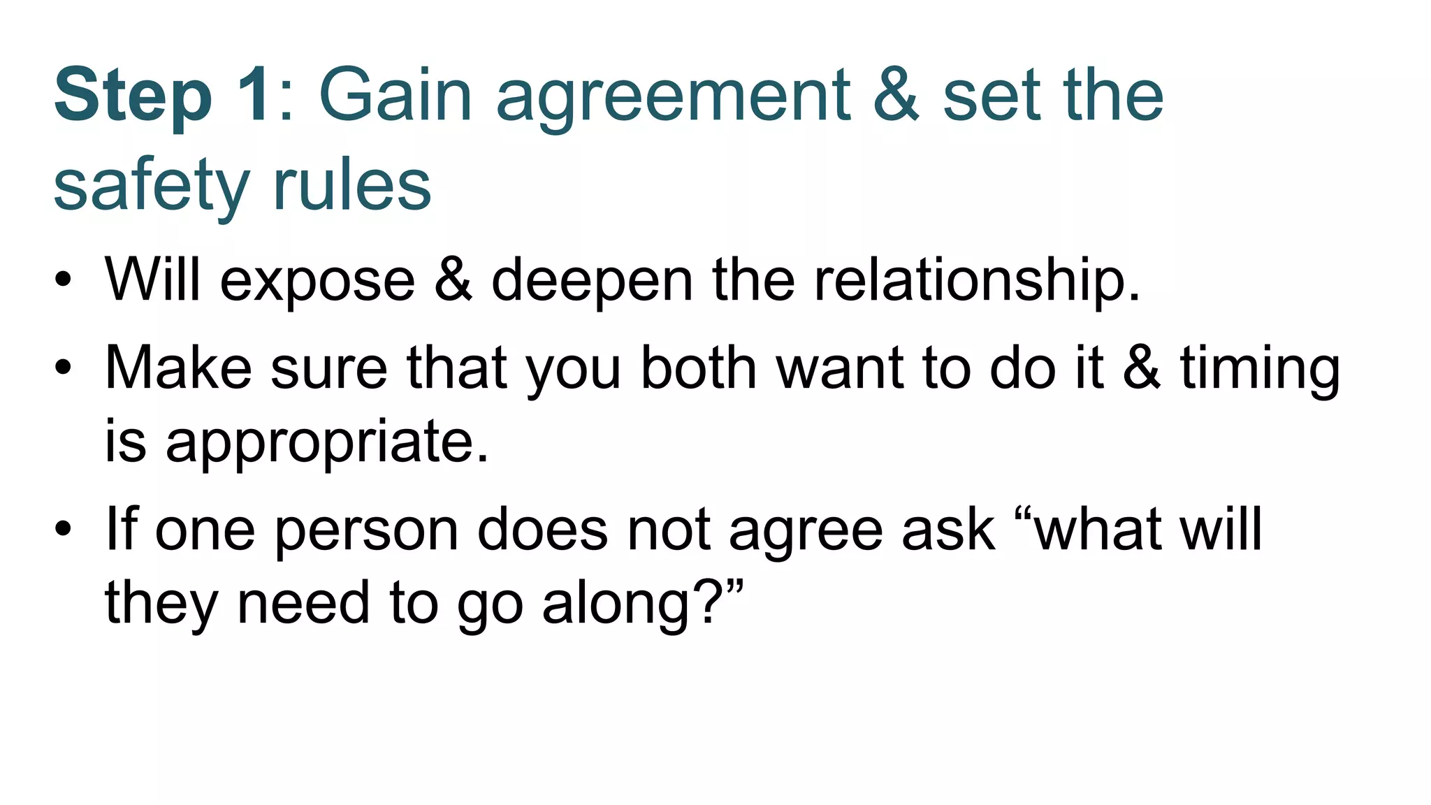 Step 1: Gain agreement & set the
safety rules
• Will expose & deepen the relationship.
• Make sure that you both want to do it & timing
is appropriate.
• If one person does not agree ask “what will
they need to go along?”
 