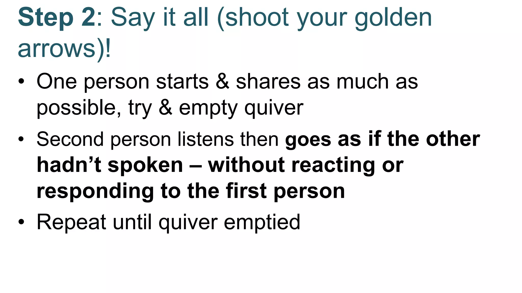 Step 2: Say it all (shoot your golden
arrows)!
• One person starts & shares as much as
possible, try & empty quiver
• Second person listens then goes as if the other
hadn’t spoken – without reacting or
responding to the first person
• Repeat until quiver emptied
 