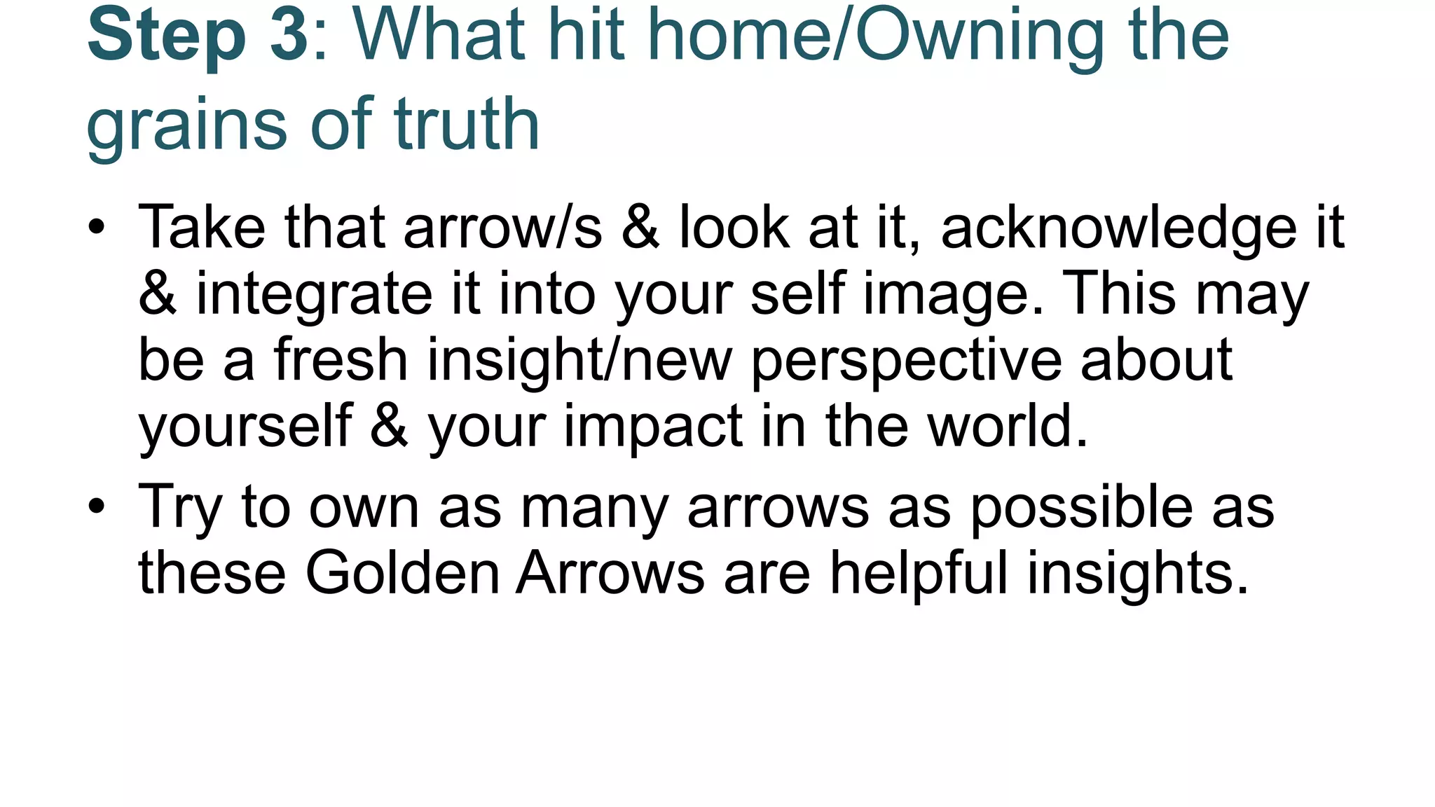 Step 3: What hit home/Owning the
grains of truth
• Take that arrow/s & look at it, acknowledge it
& integrate it into your self image. This may
be a fresh insight/new perspective about
yourself & your impact in the world.
• Try to own as many arrows as possible as
these Golden Arrows are helpful insights.
 