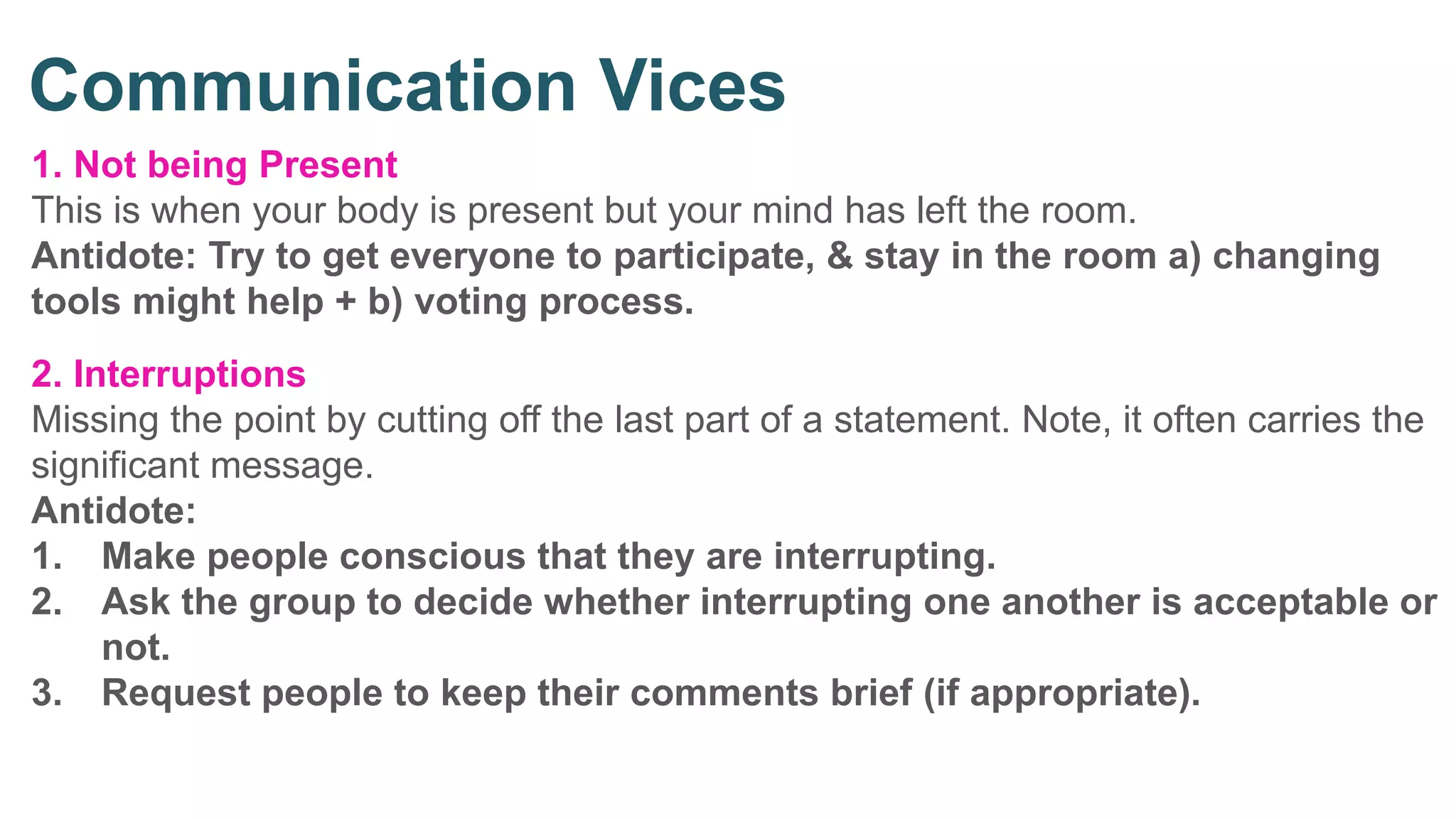 1. Not being Present
This is when your body is present but your mind has left the room.
Antidote: Try to get everyone to participate, & stay in the room a) changing
tools might help + b) voting process.
2. Interruptions
Missing the point by cutting off the last part of a statement. Note, it often carries the
significant message.
Antidote:
1. Make people conscious that they are interrupting.
2. Ask the group to decide whether interrupting one another is acceptable or
not.
3. Request people to keep their comments brief (if appropriate).
Communication Vices
 