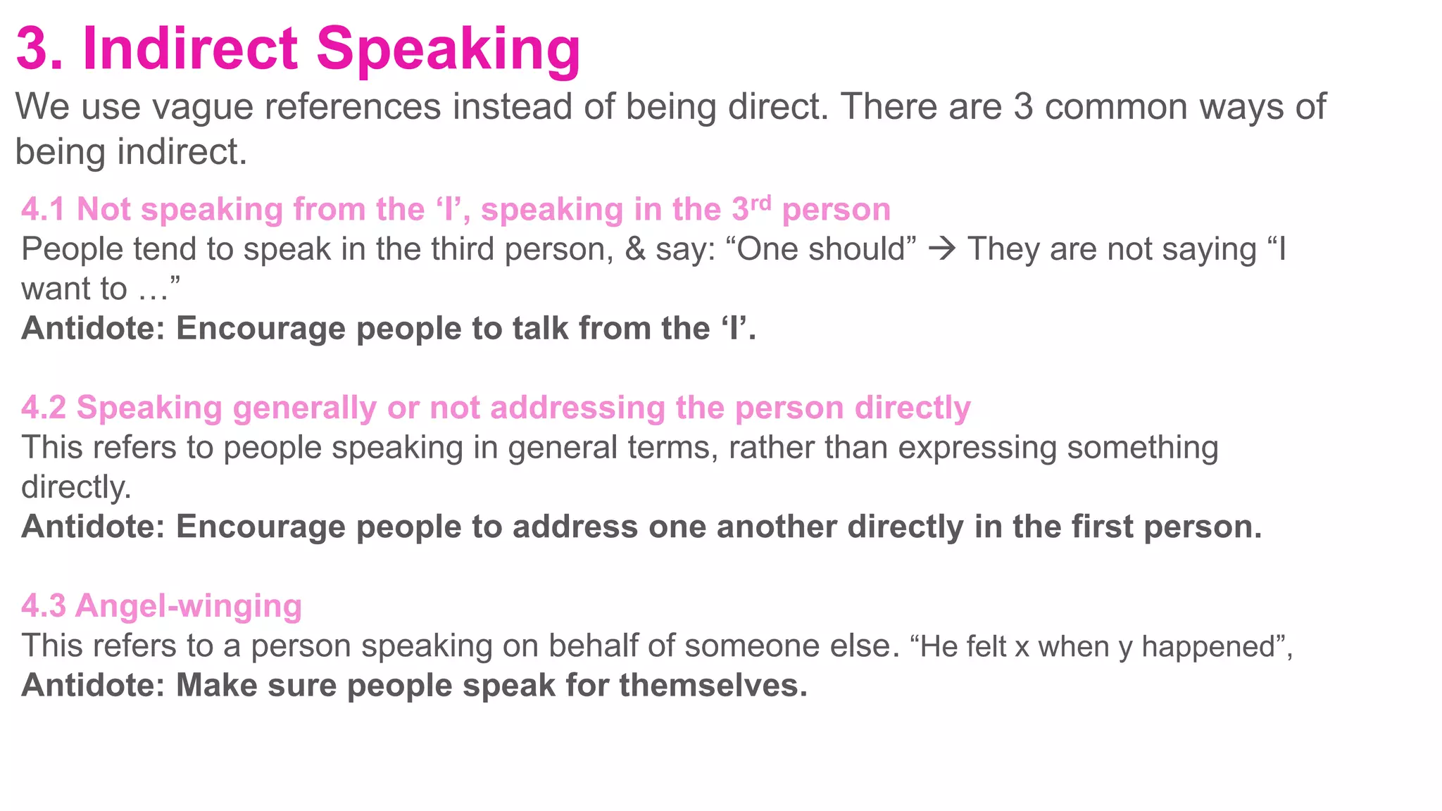 3. Indirect Speaking
We use vague references instead of being direct. There are 3 common ways of
being indirect.
4.1 Not speaking from the ‘I’, speaking in the 3rd person
People tend to speak in the third person, & say: “One should”  They are not saying “I
want to …”
Antidote: Encourage people to talk from the ‘I’.
4.2 Speaking generally or not addressing the person directly
This refers to people speaking in general terms, rather than expressing something
directly.
Antidote: Encourage people to address one another directly in the first person.
4.3 Angel-winging
This refers to a person speaking on behalf of someone else. “He felt x when y happened”,
Antidote: Make sure people speak for themselves.
 