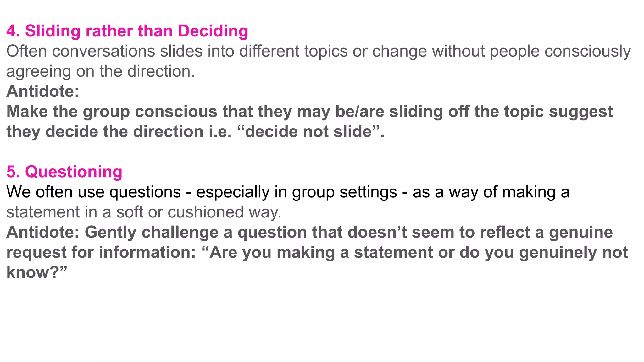 4. Sliding rather than Deciding
Often conversations slides into different topics or change without people consciously
agreeing on the direction.
Antidote:
Make the group conscious that they may be/are sliding off the topic suggest
they decide the direction i.e. “decide not slide”.
5. Questioning
We often use questions - especially in group settings - as a way of making a
statement in a soft or cushioned way.
Antidote: Gently challenge a question that doesn’t seem to reflect a genuine
request for information: “Are you making a statement or do you genuinely not
know?”
 