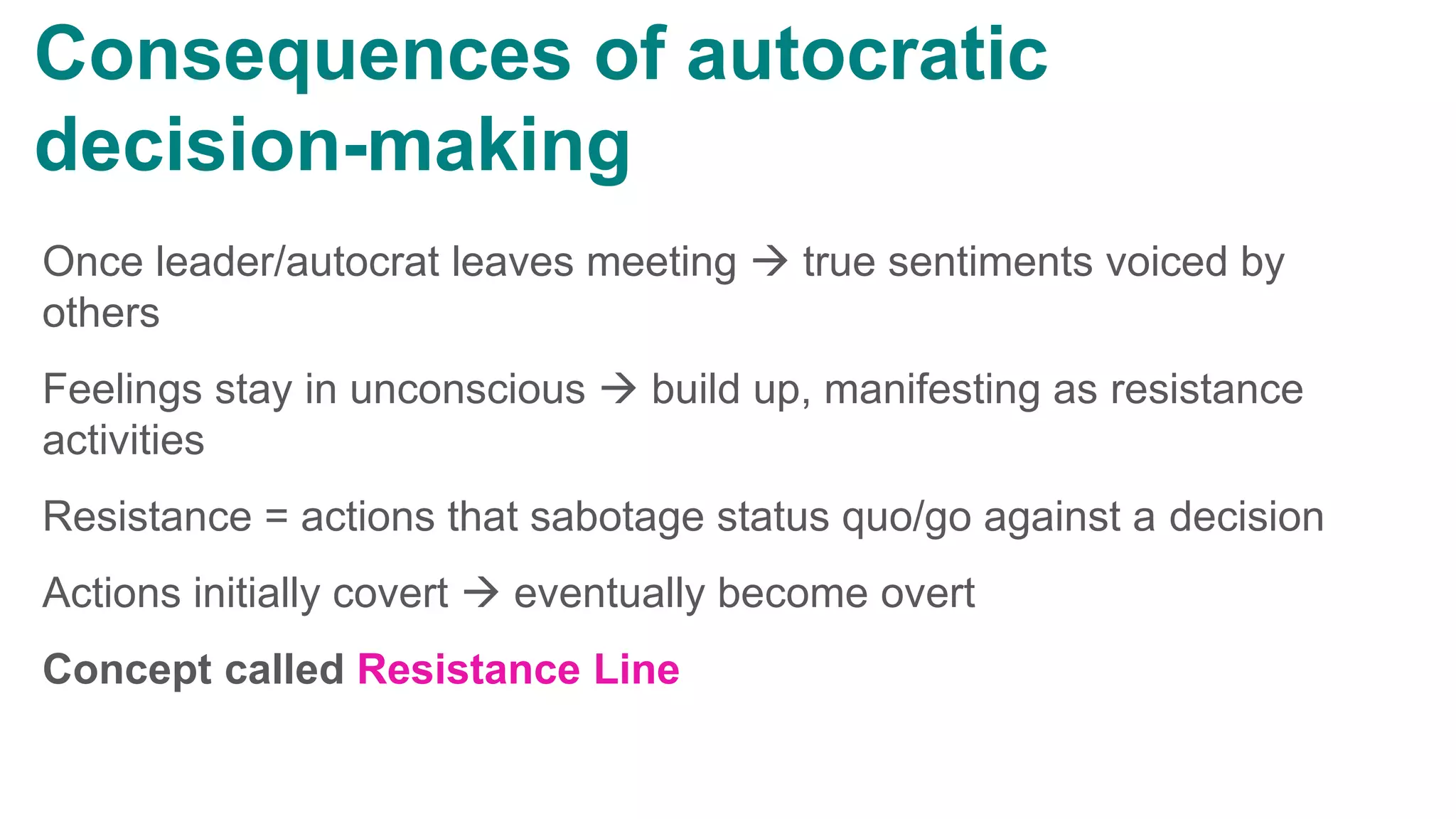 Once leader/autocrat leaves meeting  true sentiments voiced by
others
Feelings stay in unconscious  build up, manifesting as resistance
activities
Resistance = actions that sabotage status quo/go against a decision
Actions initially covert  eventually become overt
Concept called Resistance Line
Consequences of autocratic
decision-making
 