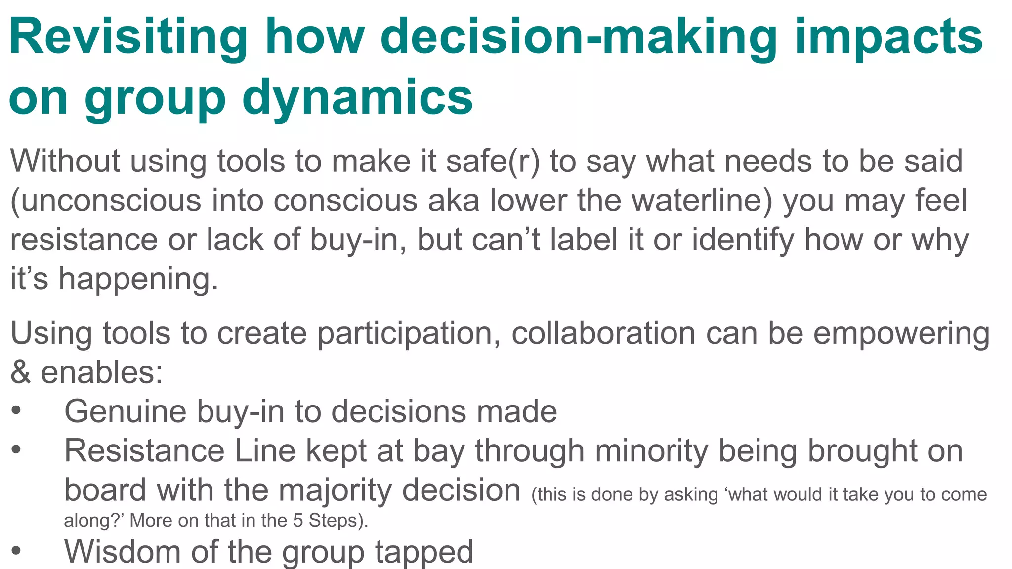 Without using tools to make it safe(r) to say what needs to be said
(unconscious into conscious aka lower the waterline) you may feel
resistance or lack of buy-in, but can’t label it or identify how or why
it’s happening.
Using tools to create participation, collaboration can be empowering
& enables:
• Genuine buy-in to decisions made
• Resistance Line kept at bay through minority being brought on
board with the majority decision (this is done by asking ‘what would it take you to come
along?’ More on that in the 5 Steps).
• Wisdom of the group tapped
Revisiting how decision-making impacts
on group dynamics
 