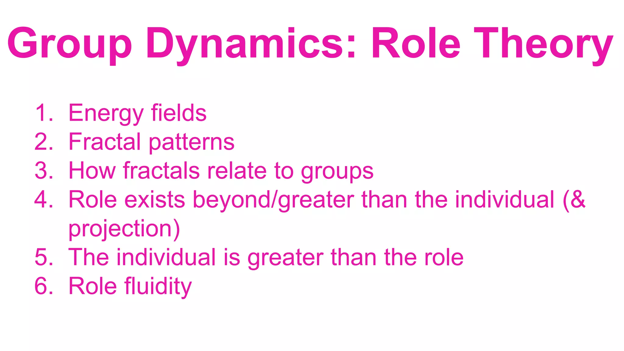 1. Energy fields
2. Fractal patterns
3. How fractals relate to groups
4. Role exists beyond/greater than the individual (&
projection)
5. The individual is greater than the role
6. Role fluidity
Group Dynamics: Role Theory
 