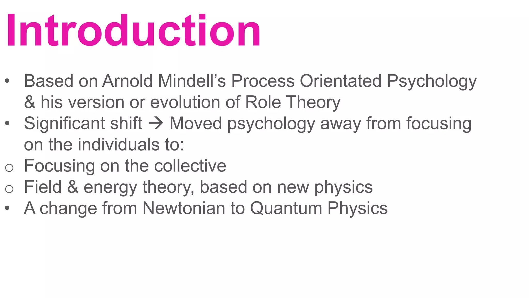 Introduction
• Based on Arnold Mindell’s Process Orientated Psychology
& his version or evolution of Role Theory
• Significant shift  Moved psychology away from focusing
on the individuals to:
o Focusing on the collective
o Field & energy theory, based on new physics
• A change from Newtonian to Quantum Physics
 