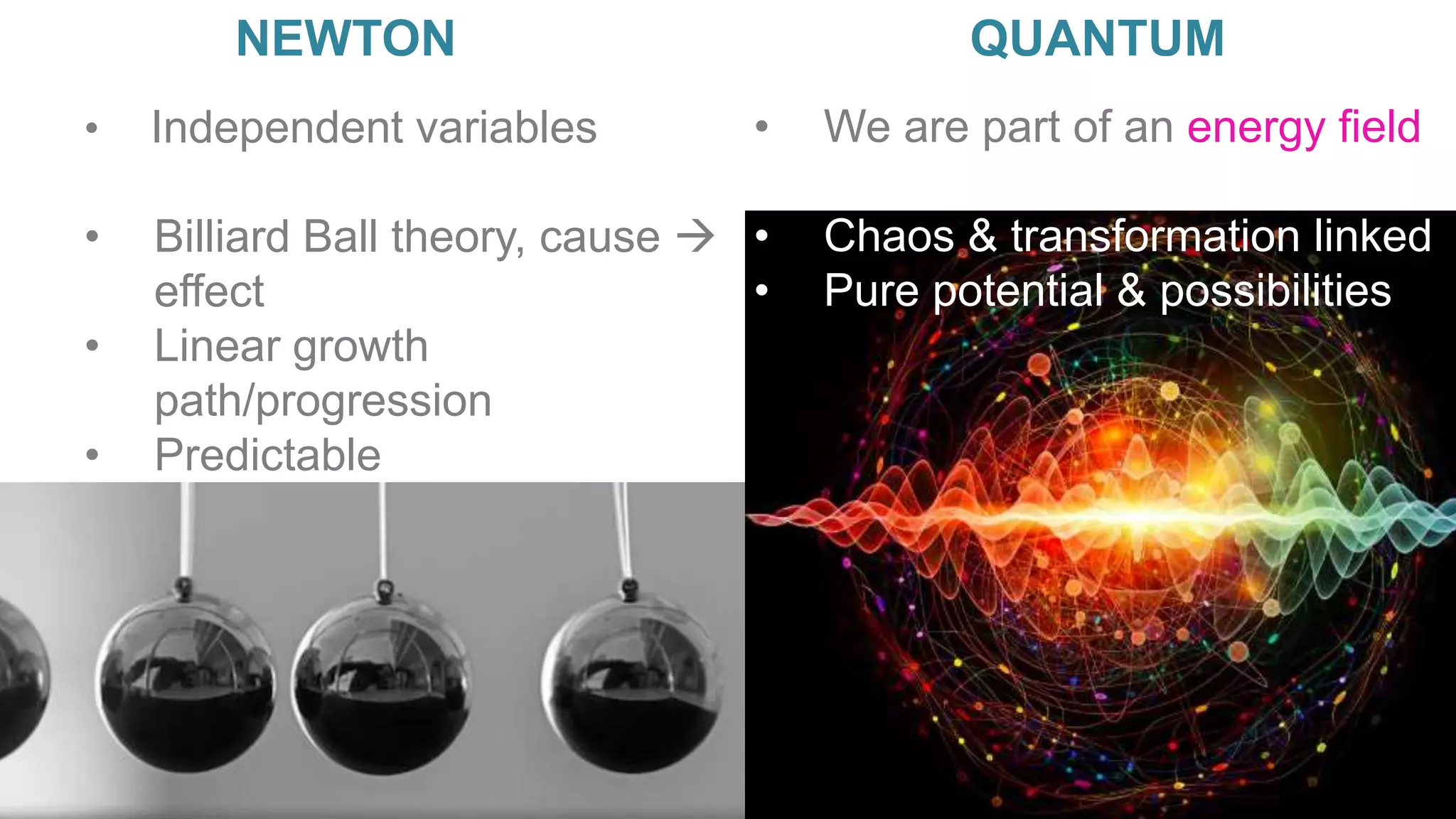 • Independent variables
• Billiard Ball theory, cause 
effect
• Linear growth
path/progression
• Predictable
NEWTON QUANTUM
• We are part of an energy field
• Don’t know what causes what
• Chaos & transformation linked
• Pure potential & possibilities
 