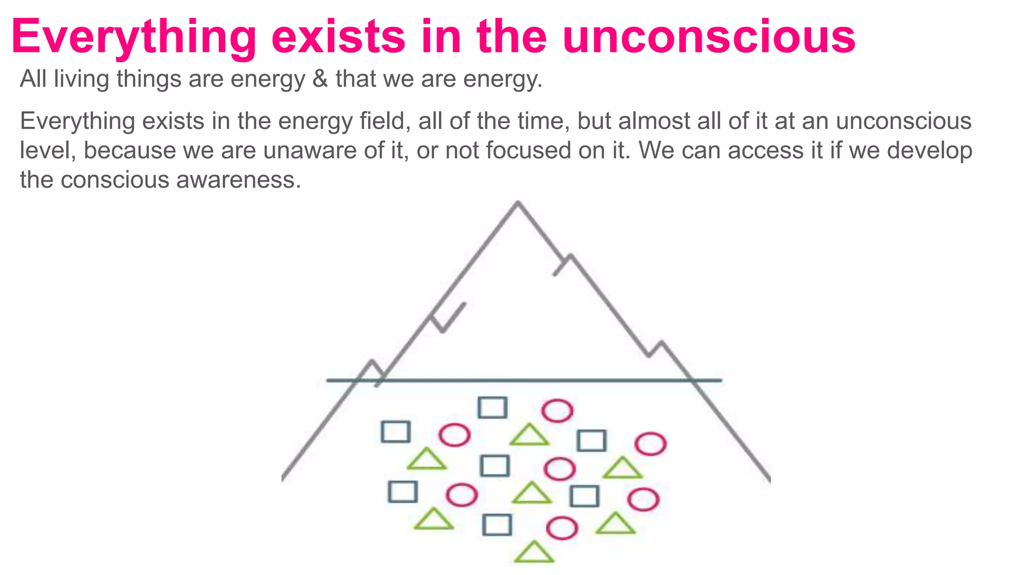 All living things are energy & that we are energy.
Everything exists in the energy field, all of the time, but almost all of it at an unconscious
level, because we are unaware of it, or not focused on it. We can access it if we develop
the conscious awareness.
Everything exists in the unconscious
 
