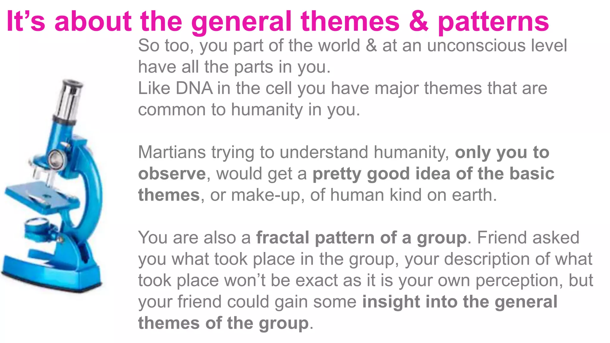 It’s about the general themes & patterns
So too, you part of the world & at an unconscious level
have all the parts in you.
Like DNA in the cell you have major themes that are
common to humanity in you.
Martians trying to understand humanity, only you to
observe, would get a pretty good idea of the basic
themes, or make-up, of human kind on earth.
You are also a fractal pattern of a group. Friend asked
you what took place in the group, your description of what
took place won’t be exact as it is your own perception, but
your friend could gain some insight into the general
themes of the group.
 