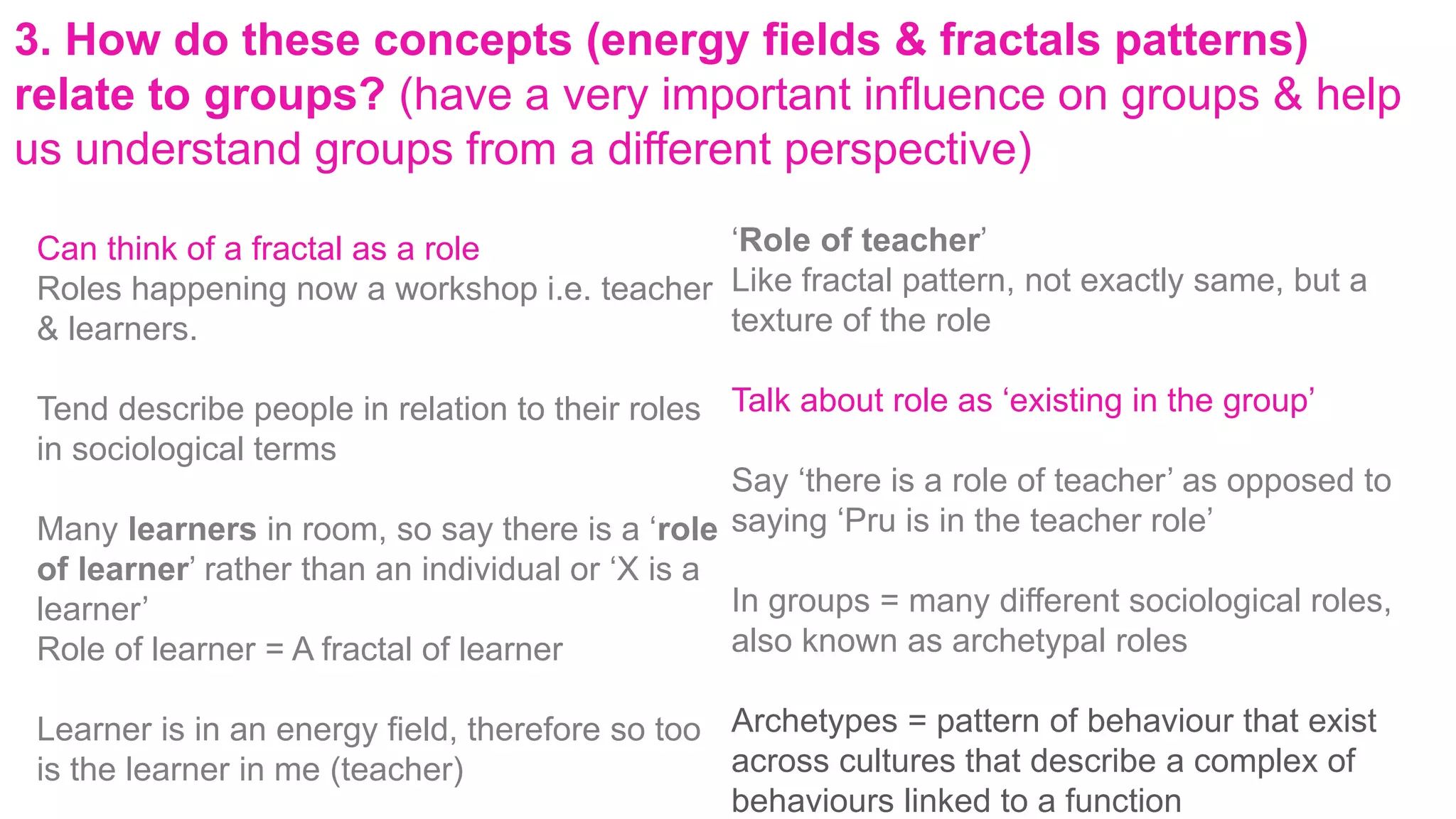 3. How do these concepts (energy fields & fractals patterns)
relate to groups? (have a very important influence on groups & help
us understand groups from a different perspective)
Can think of a fractal as a role
Roles happening now a workshop i.e. teacher
& learners.
Tend describe people in relation to their roles
in sociological terms
Many learners in room, so say there is a ‘role
of learner’ rather than an individual or ‘X is a
learner’
Role of learner = A fractal of learner
Learner is in an energy field, therefore so too
is the learner in me (teacher)
‘Role of teacher’
Like fractal pattern, not exactly same, but a
texture of the role
Talk about role as ‘existing in the group’
Say ‘there is a role of teacher’ as opposed to
saying ‘Pru is in the teacher role’
In groups = many different sociological roles,
also known as archetypal roles
Archetypes = pattern of behaviour that exist
across cultures that describe a complex of
behaviours linked to a function
 