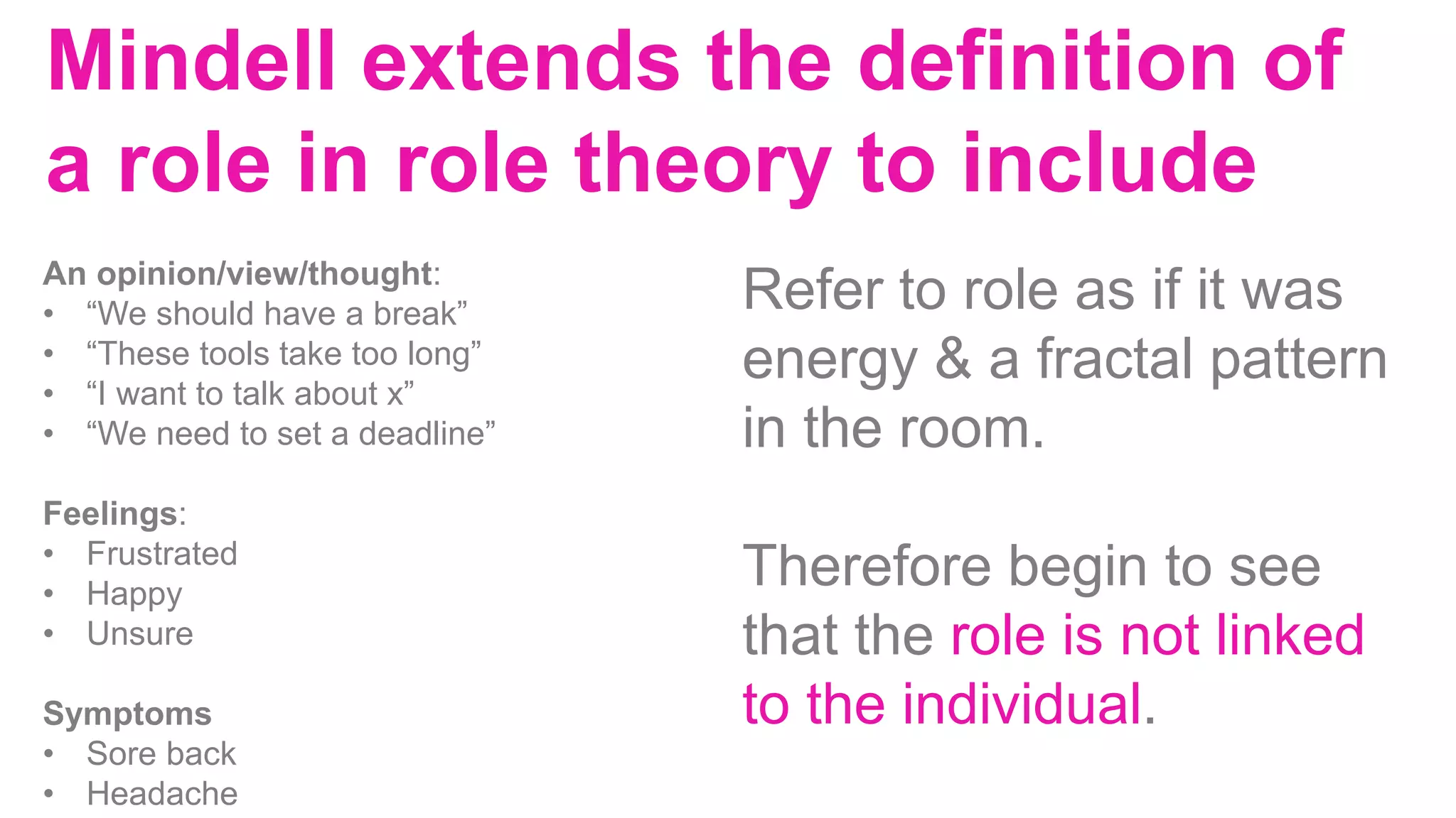 Mindell extends the definition of
a role in role theory to include
An opinion/view/thought:
• “We should have a break”
• “These tools take too long”
• “I want to talk about x”
• “We need to set a deadline”
Feelings:
• Frustrated
• Happy
• Unsure
Symptoms
• Sore back
• Headache
Refer to role as if it was
energy & a fractal pattern
in the room.
Therefore begin to see
that the role is not linked
to the individual.
 