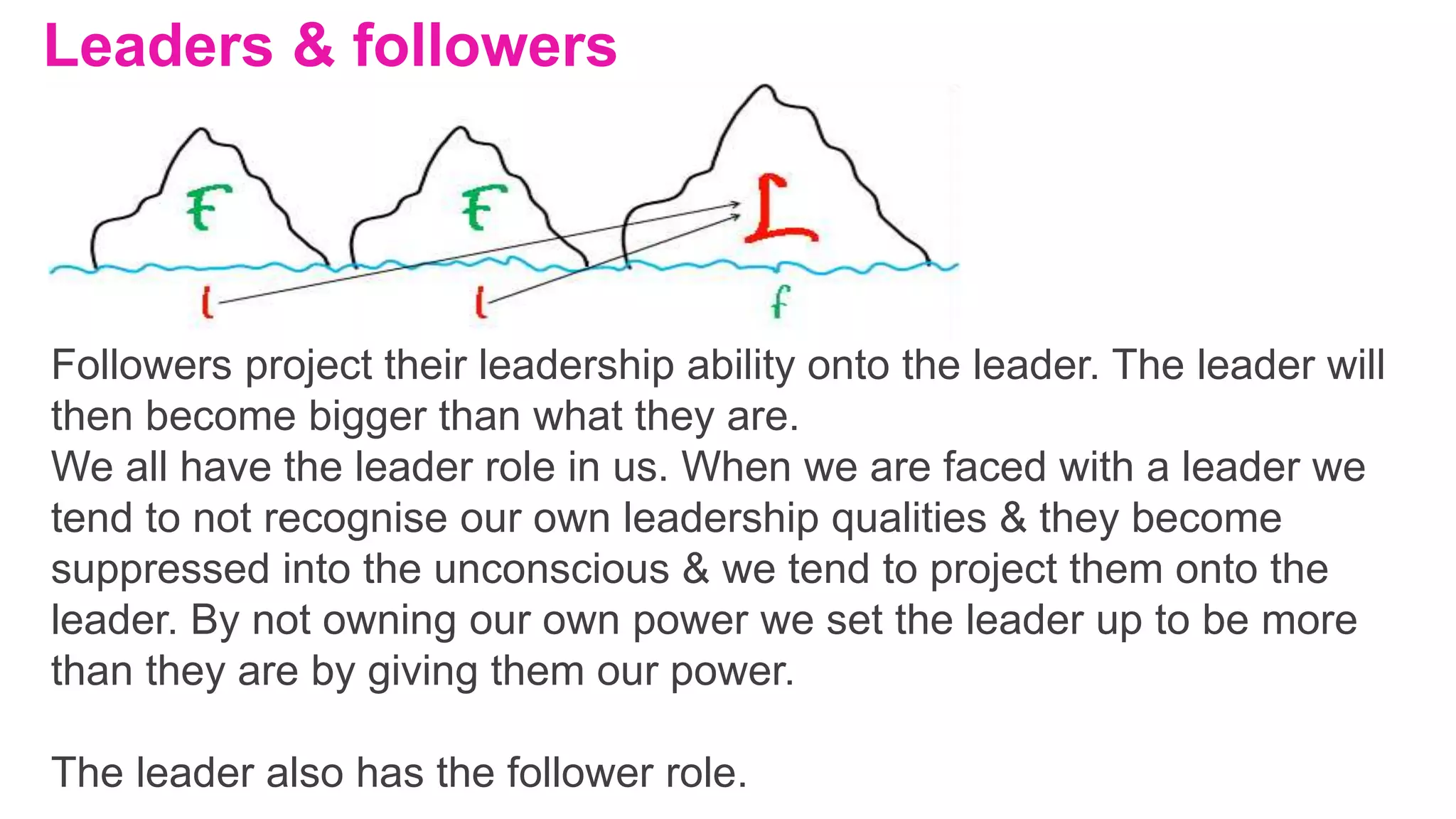 Leaders & followers
Followers project their leadership ability onto the leader. The leader will
then become bigger than what they are.
We all have the leader role in us. When we are faced with a leader we
tend to not recognise our own leadership qualities & they become
suppressed into the unconscious & we tend to project them onto the
leader. By not owning our own power we set the leader up to be more
than they are by giving them our power.
The leader also has the follower role.
 