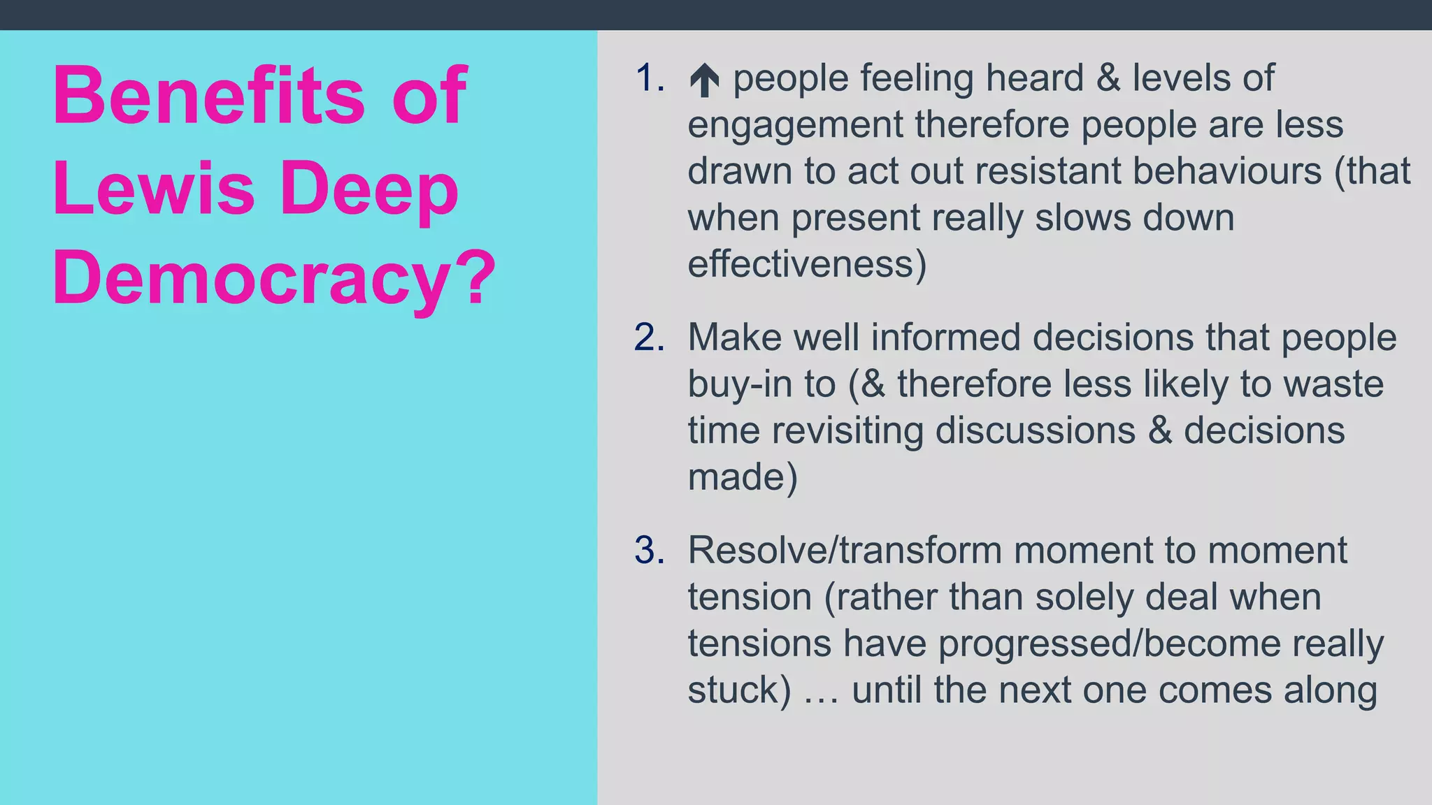 1.  people feeling heard & levels of
engagement therefore people are less
drawn to act out resistant behaviours (that
when present really slows down
effectiveness)
2. Make well informed decisions that people
buy-in to (& therefore less likely to waste
time revisiting discussions & decisions
made)
3. Resolve/transform moment to moment
tension (rather than solely deal when
tensions have progressed/become really
stuck) … until the next one comes along
Benefits of
Lewis Deep
Democracy?
 