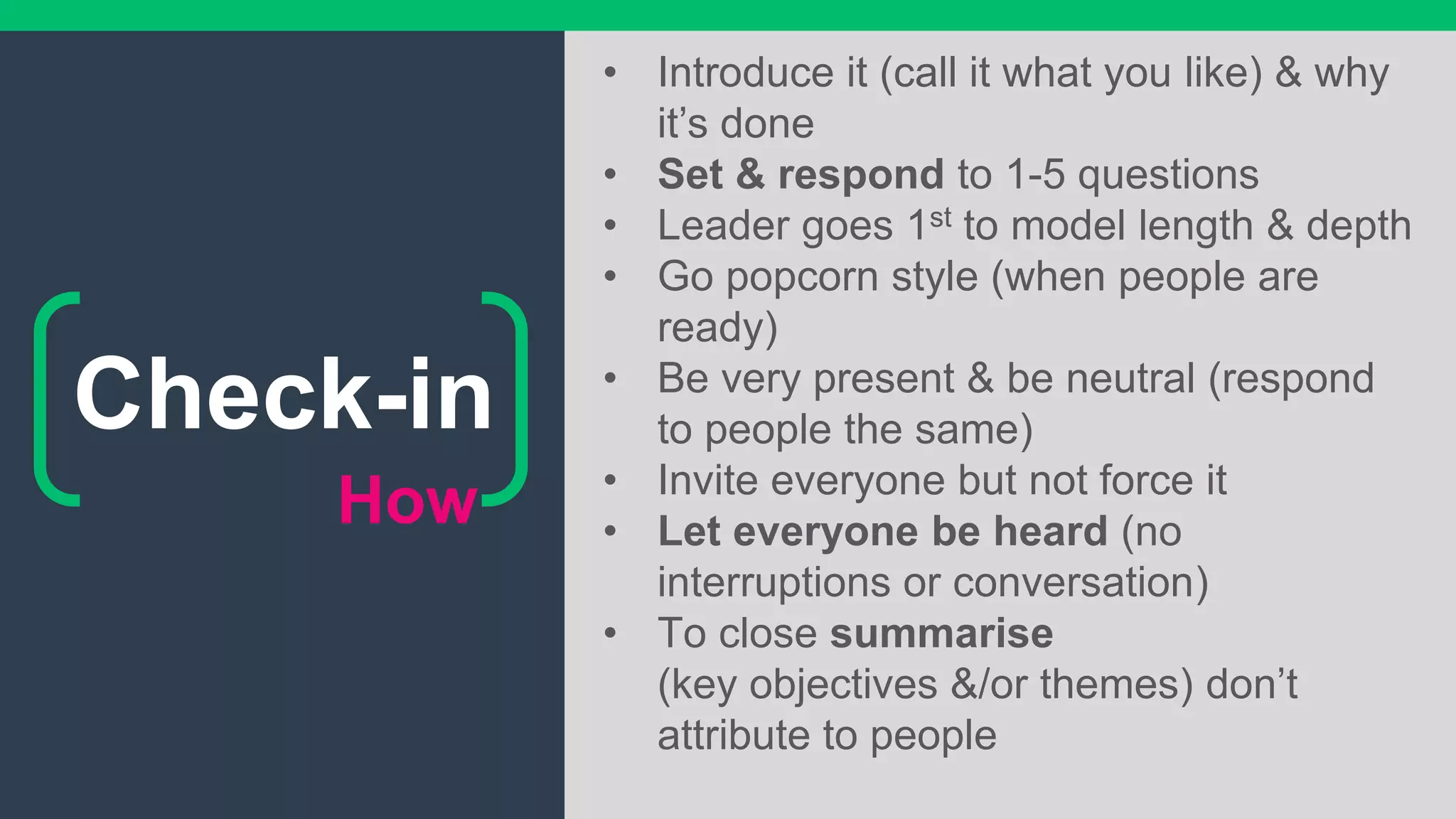 How
• Introduce it (call it what you like) & why
it’s done
• Set & respond to 1-5 questions
• Leader goes 1st to model length & depth
• Go popcorn style (when people are
ready)
• Be very present & be neutral (respond
to people the same)
• Invite everyone but not force it
• Let everyone be heard (no
interruptions or conversation)
• To close summarise
(key objectives &/or themes) don’t
attribute to people
Check-in
 