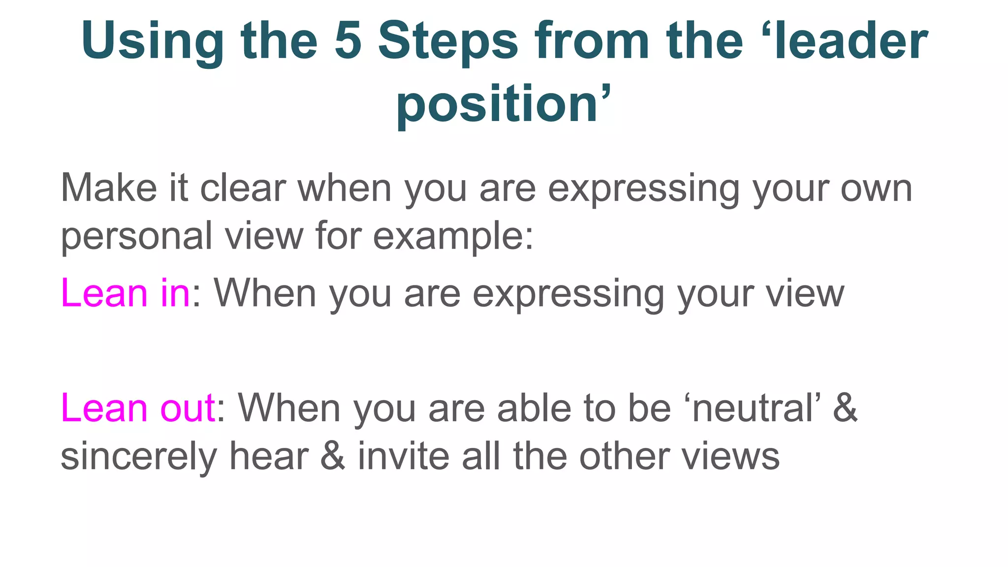 Using the 5 Steps from the ‘leader
position’
Make it clear when you are expressing your own
personal view for example:
Lean in: When you are expressing your view
Lean out: When you are able to be ‘neutral’ &
sincerely hear & invite all the other views
 