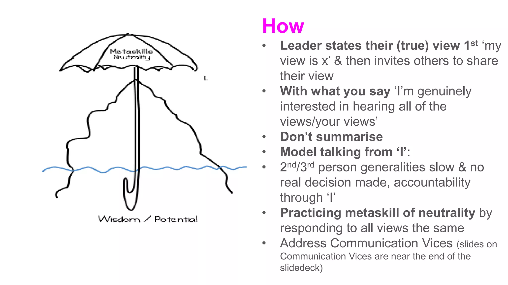 How
• Leader states their (true) view 1st ‘my
view is x’ & then invites others to share
their view
• With what you say ‘I’m genuinely
interested in hearing all of the
views/your views’
• Don’t summarise
• Model talking from ‘I’:
• 2nd/3rd person generalities slow & no
real decision made, accountability
through ‘I’
• Practicing metaskill of neutrality by
responding to all views the same
• Address Communication Vices (slides on
Communication Vices are near the end of the
slidedeck)
 