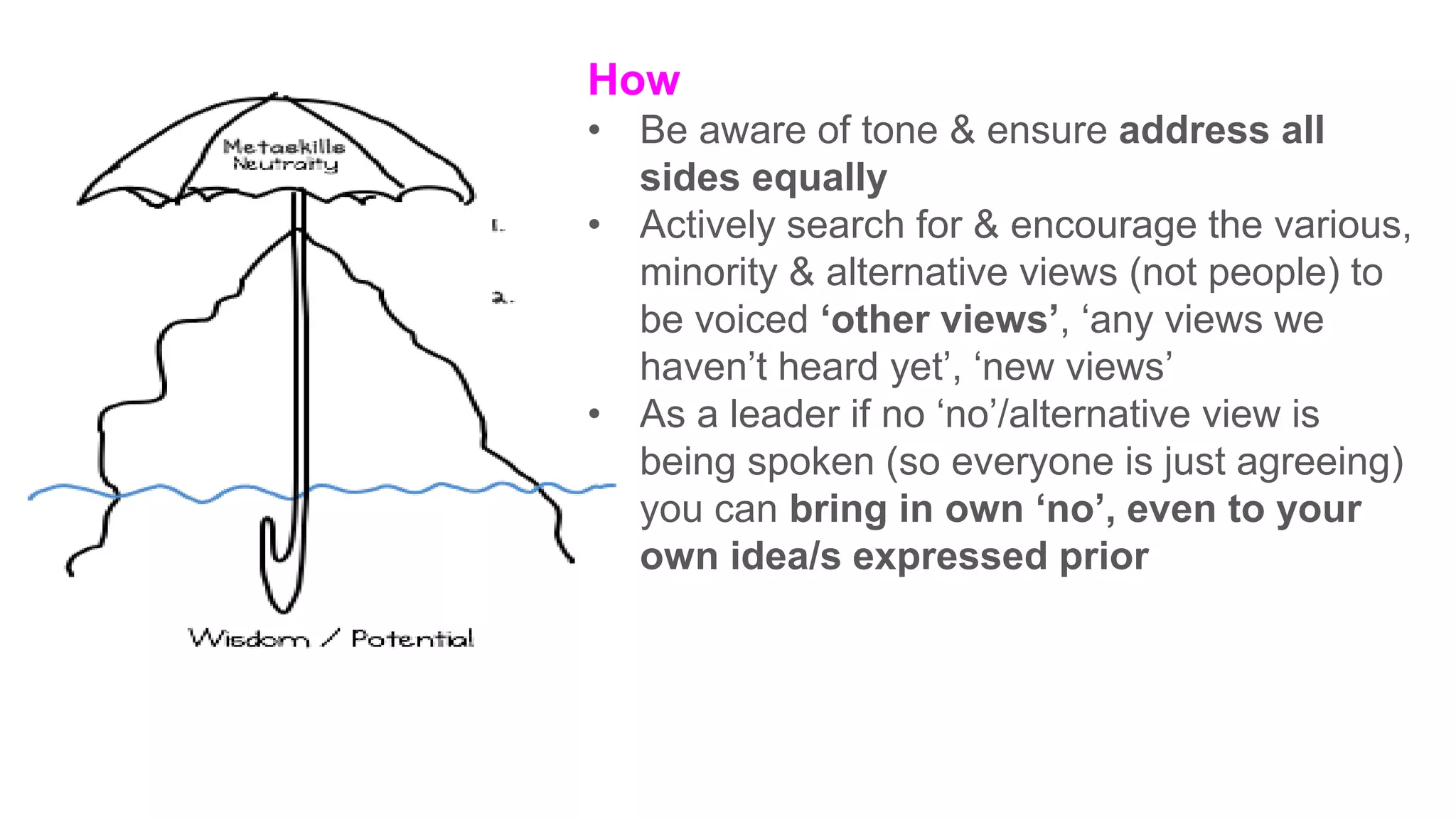 How
• Be aware of tone & ensure address all
sides equally
• Actively search for & encourage the various,
minority & alternative views (not people) to
be voiced ‘other views’, ‘any views we
haven’t heard yet’, ‘new views’
• As a leader if no ‘no’/alternative view is
being spoken (so everyone is just agreeing)
you can bring in own ‘no’, even to your
own idea/s expressed prior
 