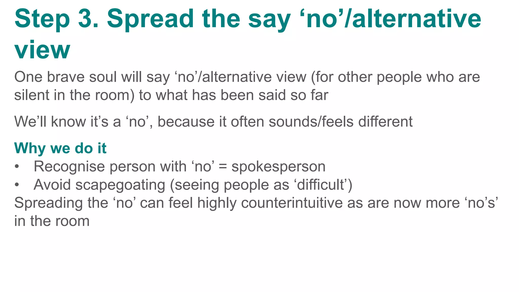 v
Step 3. Spread the say ‘no’/alternative
view
One brave soul will say ‘no’/alternative view (for other people who are
silent in the room) to what has been said so far
We’ll know it’s a ‘no’, because it often sounds/feels different
Why we do it
• Recognise person with ‘no’ = spokesperson
• Avoid scapegoating (seeing people as ‘difficult’)
Spreading the ‘no’ can feel highly counterintuitive as are now more ‘no’s’
in the room
 