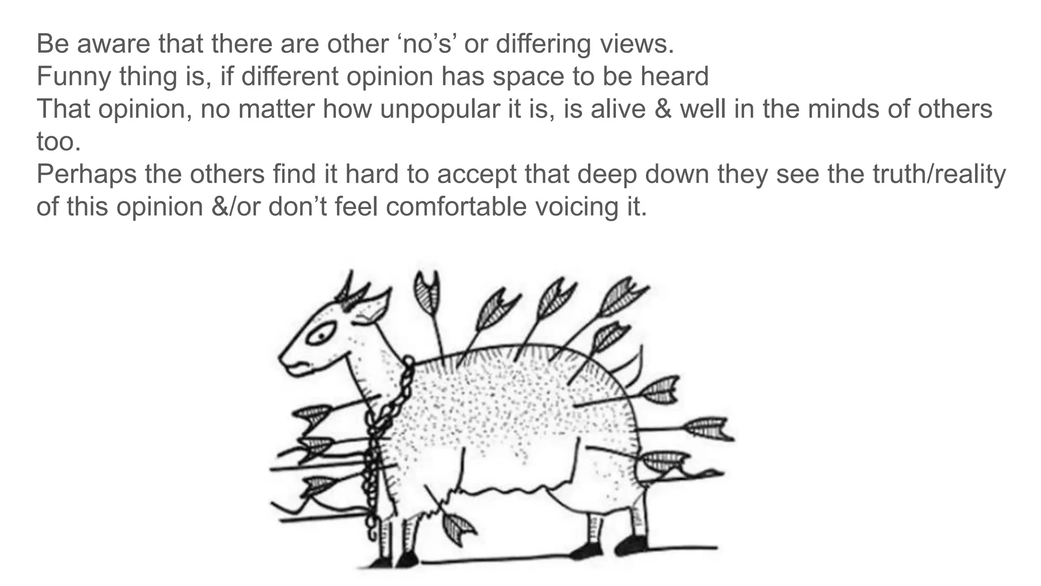 Be aware that there are other ‘no’s’ or differing views.
Funny thing is, if different opinion has space to be heard
That opinion, no matter how unpopular it is, is alive & well in the minds of others
too.
Perhaps the others find it hard to accept that deep down they see the truth/reality
of this opinion &/or don’t feel comfortable voicing it.
 