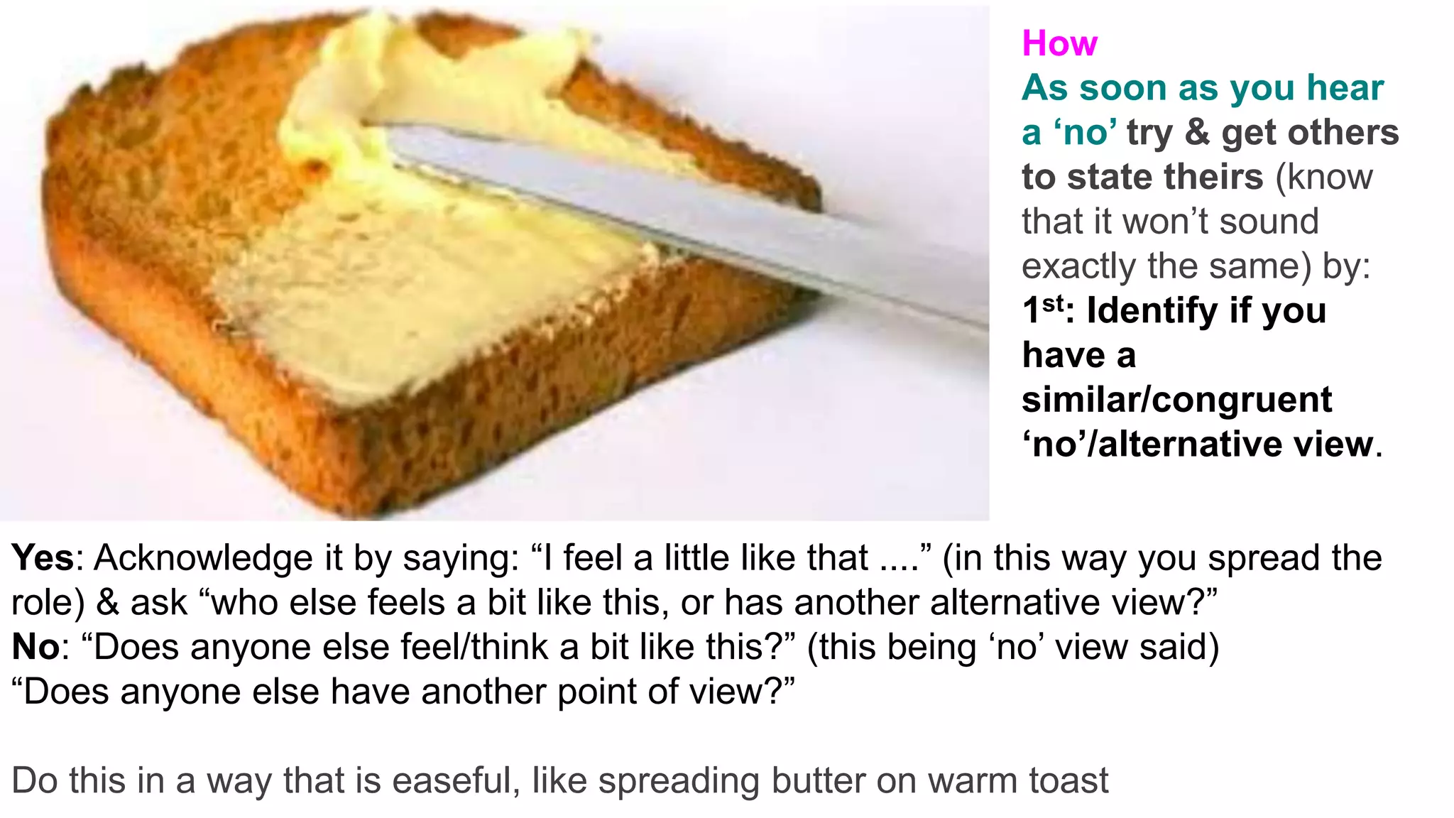 v
Yes: Acknowledge it by saying: “I feel a little like that ....” (in this way you spread the
role) & ask “who else feels a bit like this, or has another alternative view?”
No: “Does anyone else feel/think a bit like this?” (this being ‘no’ view said)
“Does anyone else have another point of view?”
Do this in a way that is easeful, like spreading butter on warm toast
How
As soon as you hear
a ‘no’ try & get others
to state theirs (know
that it won’t sound
exactly the same) by:
1st: Identify if you
have a
similar/congruent
‘no’/alternative view.
 