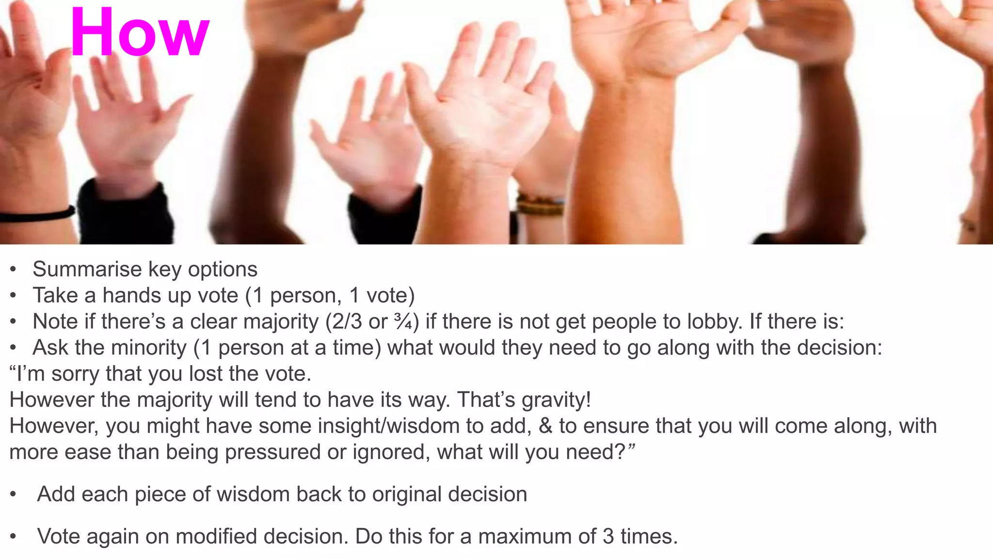 • Summarise key options
• Take a hands up vote (1 person, 1 vote)
• Note if there’s a clear majority (2/3 or ¾) if there is not get people to lobby. If there is:
• Ask the minority (1 person at a time) what would they need to go along with the decision:
“I’m sorry that you lost the vote.
However the majority will tend to have its way. That’s gravity!
However, you might have some insight/wisdom to add, & to ensure that you will come along, with
more ease than being pressured or ignored, what will you need?”
• Add each piece of wisdom back to original decision
• Vote again on modified decision. Do this for a maximum of 3 times.
How
 