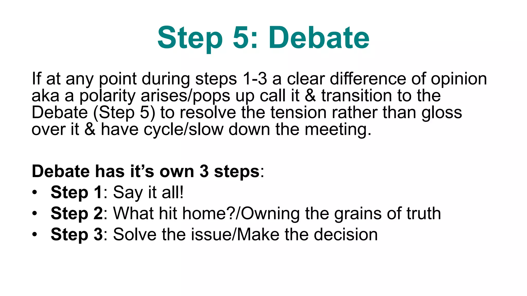 Step 5: Debate
If at any point during steps 1-3 a clear difference of opinion
aka a polarity arises/pops up call it & transition to the
Debate (Step 5) to resolve the tension rather than gloss
over it & have cycle/slow down the meeting.
Debate has it’s own 3 steps:
• Step 1: Say it all!
• Step 2: What hit home?/Owning the grains of truth
• Step 3: Solve the issue/Make the decision
 