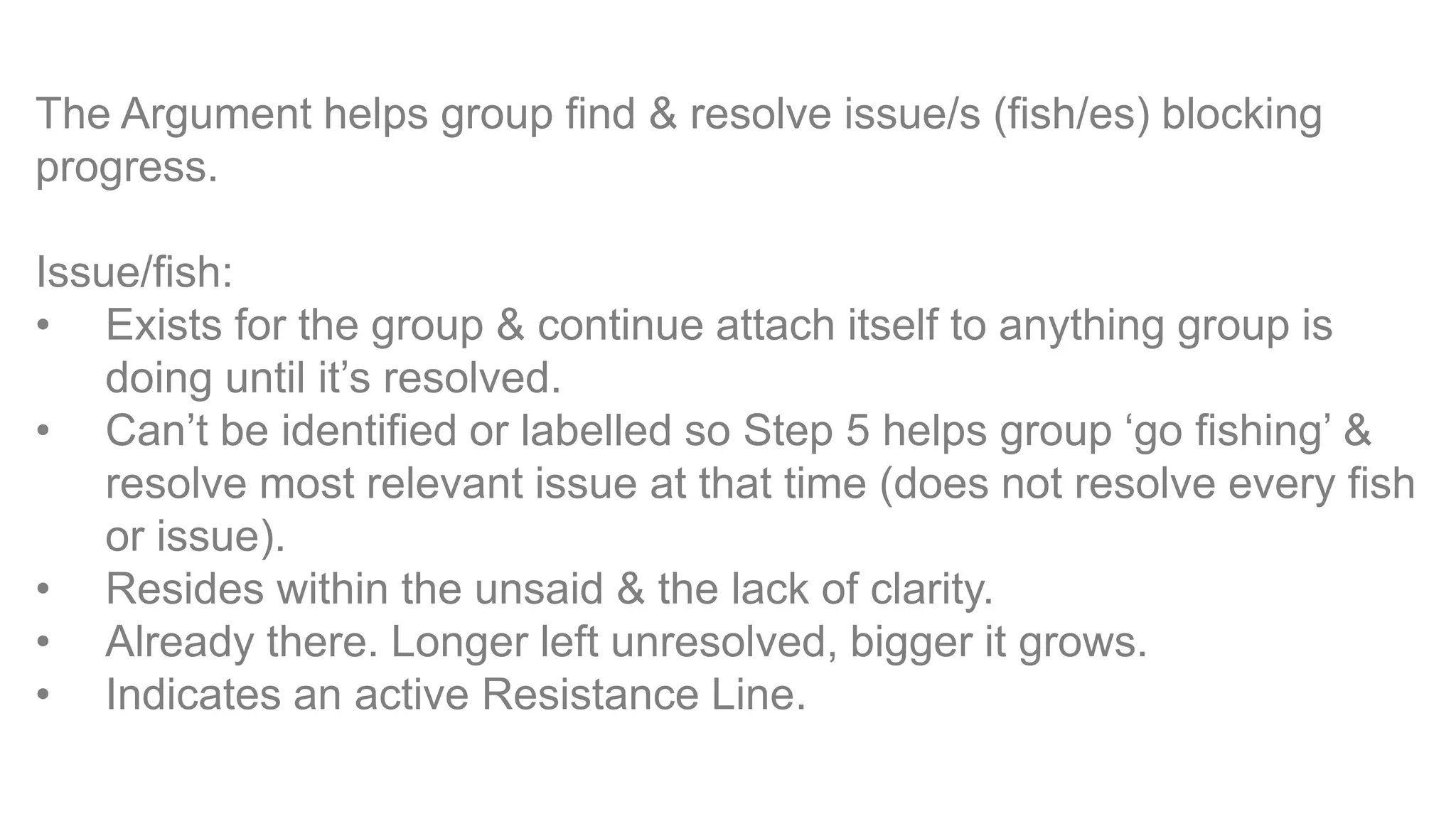 The Argument helps group find & resolve issue/s (fish/es) blocking
progress.
Issue/fish:
• Exists for the group & continue attach itself to anything group is
doing until it’s resolved.
• Can’t be identified or labelled so Step 5 helps group ‘go fishing’ &
resolve most relevant issue at that time (does not resolve every fish
or issue).
• Resides within the unsaid & the lack of clarity.
• Already there. Longer left unresolved, bigger it grows.
• Indicates an active Resistance Line.
 