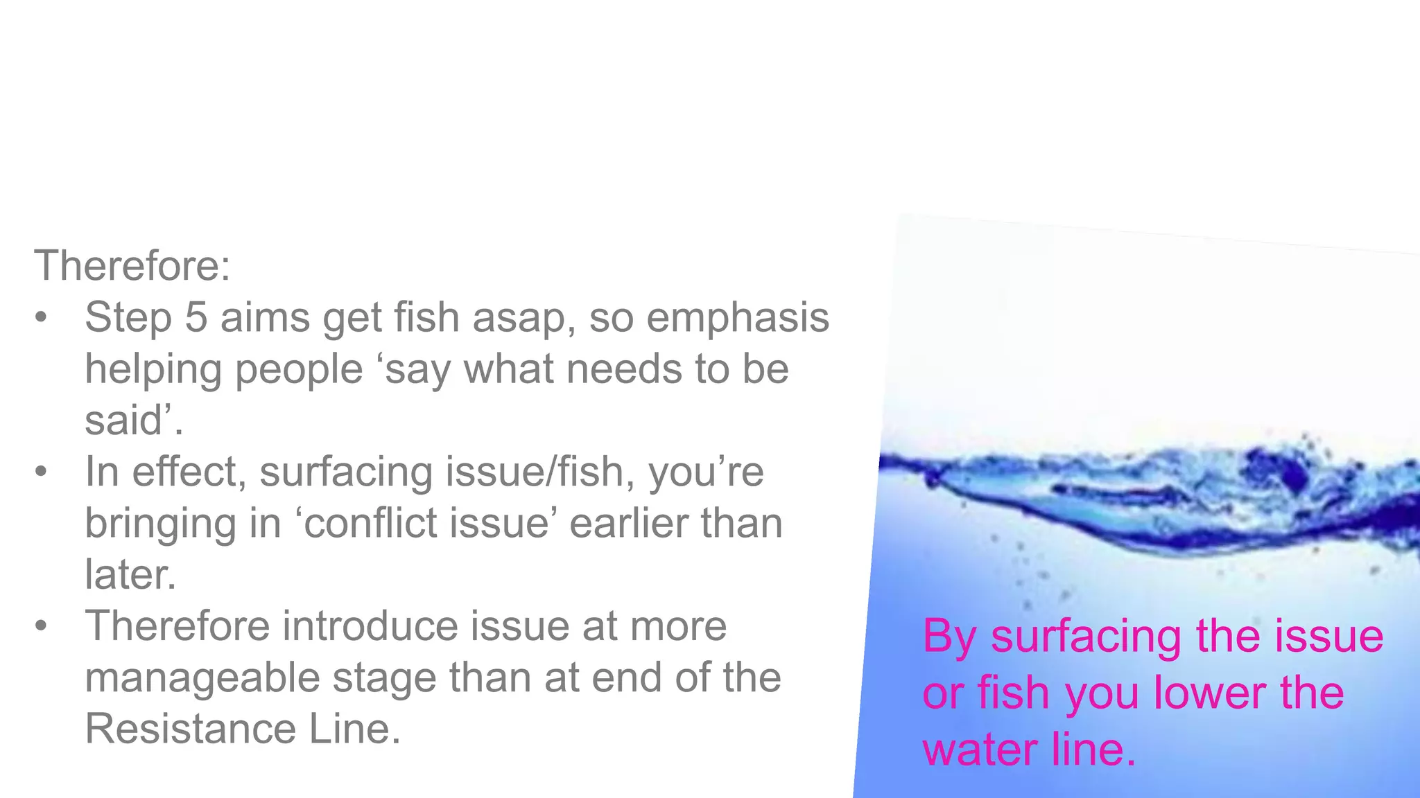 Therefore:
• Step 5 aims get fish asap, so emphasis
helping people ‘say what needs to be
said’.
• In effect, surfacing issue/fish, you’re
bringing in ‘conflict issue’ earlier than
later.
• Therefore introduce issue at more
manageable stage than at end of the
Resistance Line.
By surfacing the issue
or fish you lower the
water line.
 