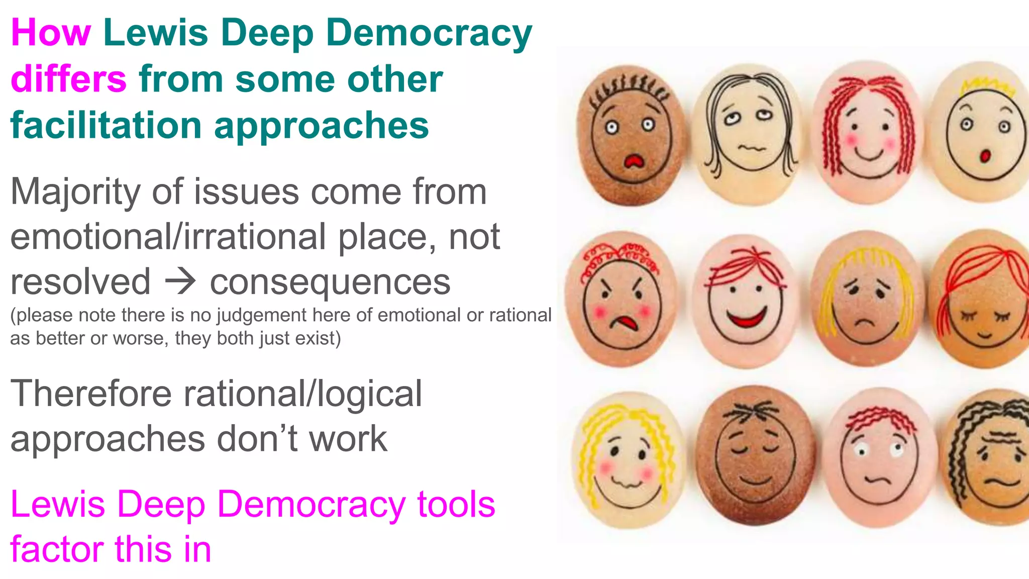 How Lewis Deep Democracy
differs from some other
facilitation approaches
Majority of issues come from
emotional/irrational place, not
resolved  consequences
(please note there is no judgement here of emotional or rational
as better or worse, they both just exist)
Therefore rational/logical
approaches don’t work
Lewis Deep Democracy tools
factor this in
 