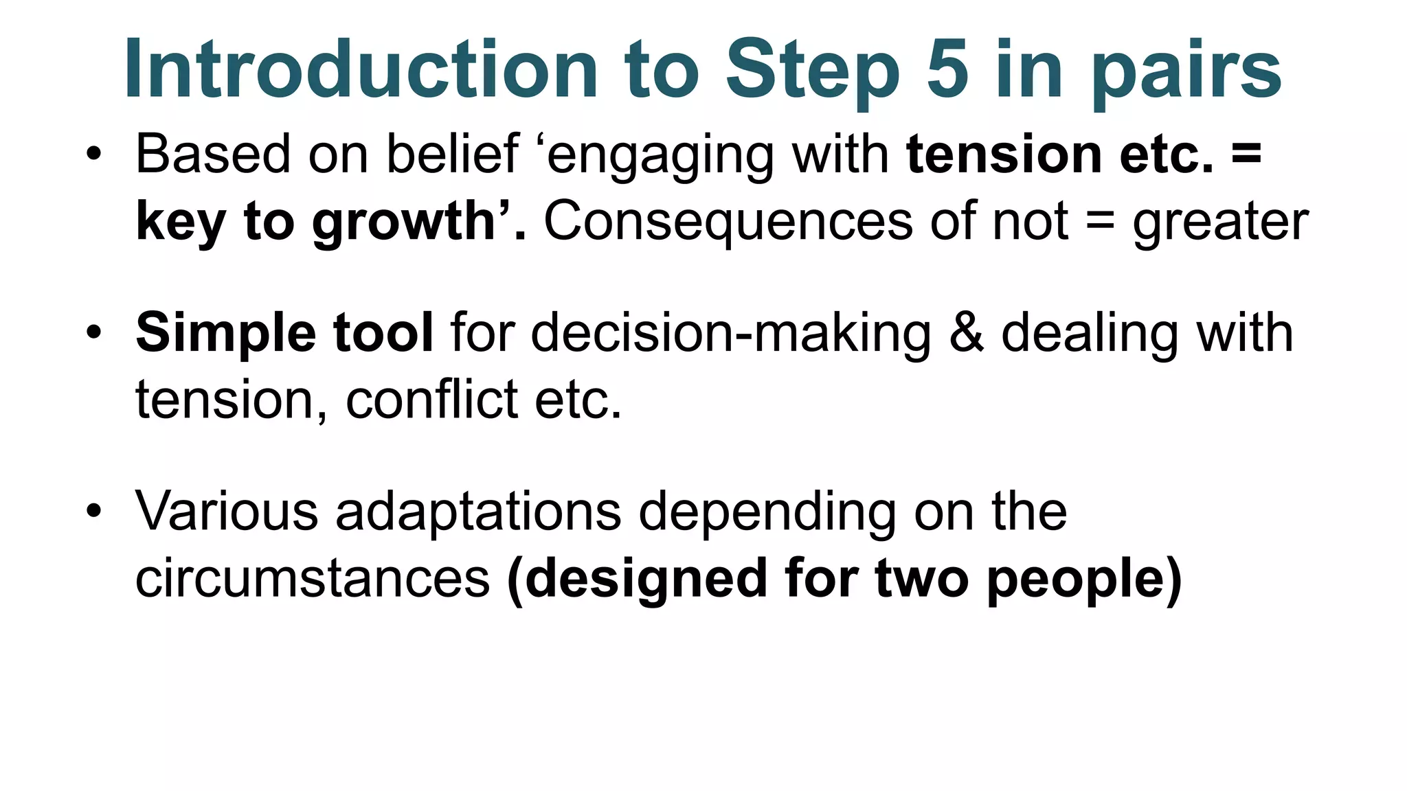 Introduction to Step 5 in pairs
• Based on belief ‘engaging with tension etc. =
key to growth’. Consequences of not = greater
• Simple tool for decision-making & dealing with
tension, conflict etc.
• Various adaptations depending on the
circumstances (designed for two people)
 