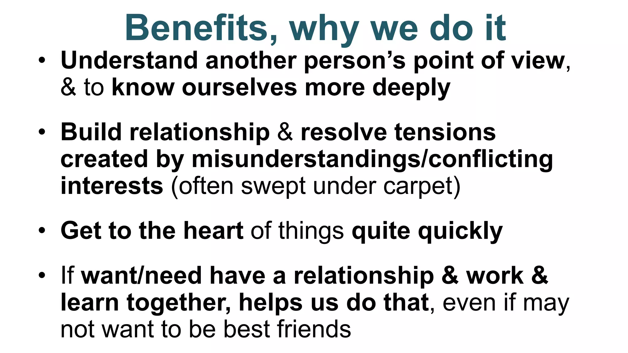 Benefits, why we do it
• Understand another person’s point of view,
& to know ourselves more deeply
• Build relationship & resolve tensions
created by misunderstandings/conflicting
interests (often swept under carpet)
• Get to the heart of things quite quickly
• If want/need have a relationship & work &
learn together, helps us do that, even if may
not want to be best friends
 